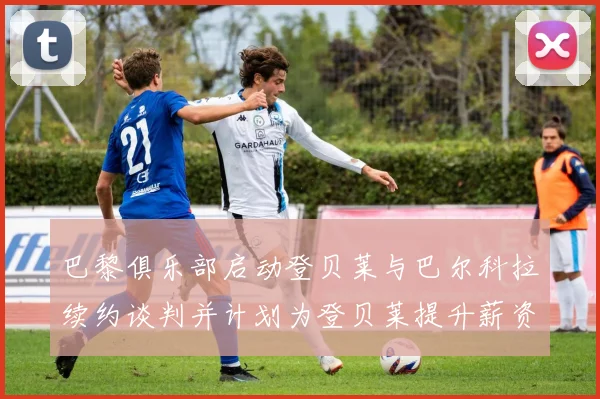 巴黎俱乐部启动登贝莱与巴尔科拉续约谈判并计划为登贝莱提升薪资待遇