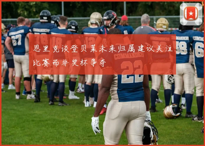 恩里克谈登贝莱未来归属建议关注比赛而非奖杯争夺
