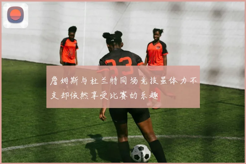 詹姆斯与杜兰特同场竞技虽体力不支却依然享受比赛的乐趣