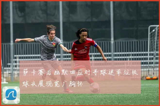 萨卡赛后幽默回应对手球迷举垃圾球衣展现宽广胸怀