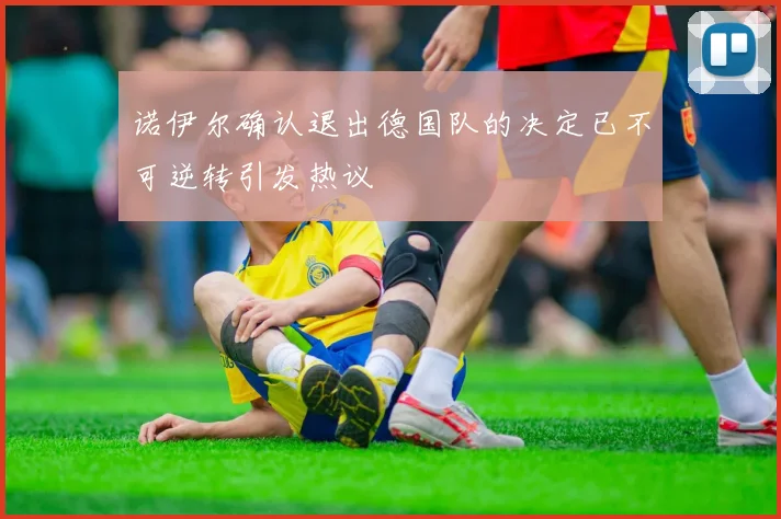 诺伊尔确认退出德国队的决定已不可逆转引发热议