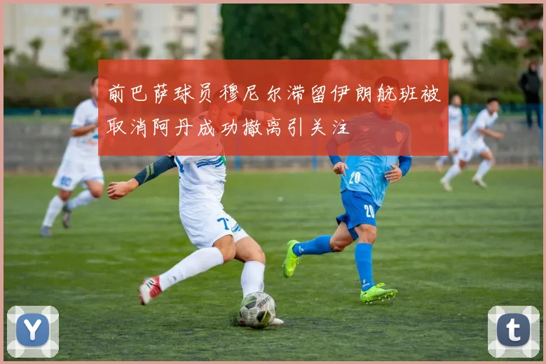 前巴萨球员穆尼尔滞留伊朗航班被取消阿丹成功撤离引关注