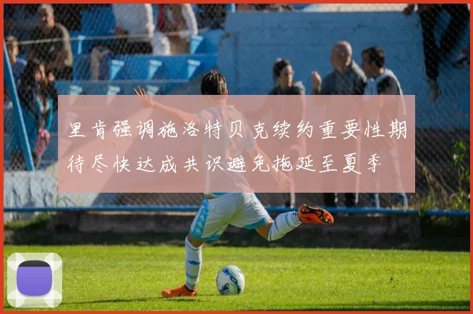 里肯强调施洛特贝克续约重要性期待尽快达成共识避免拖延至夏季