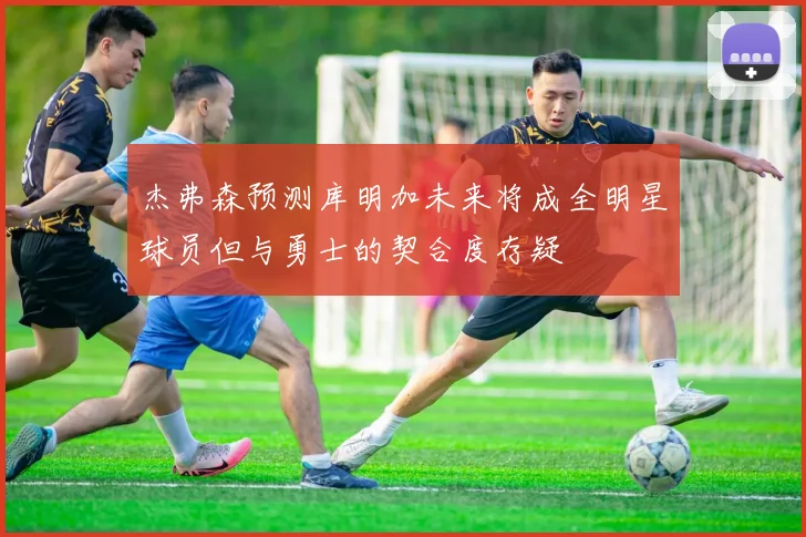 杰弗森预测库明加未来将成全明星球员但与勇士的契合度存疑