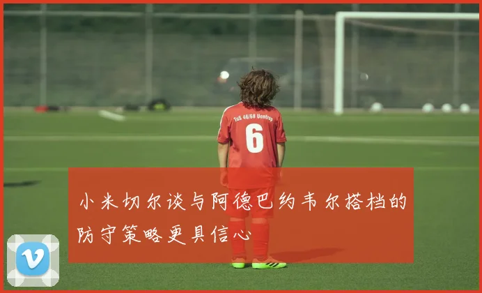 小米切尔谈与阿德巴约韦尔搭档的防守策略更具信心