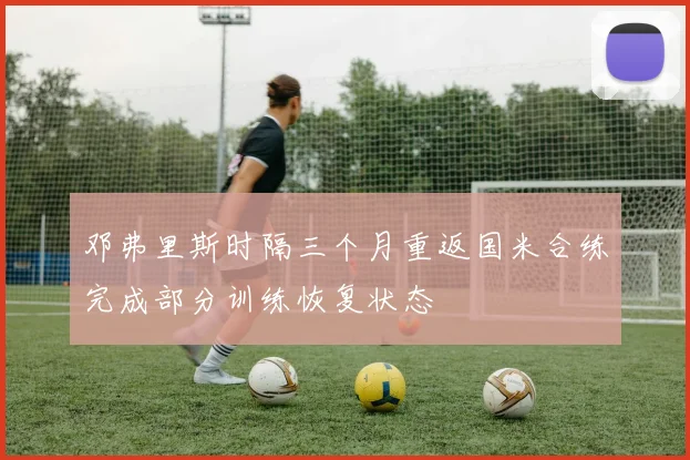 邓弗里斯时隔三个月重返国米合练完成部分训练恢复状态