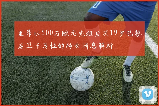 里昂以500万欧元先租后买19岁巴黎后卫卡马拉的转会消息解析