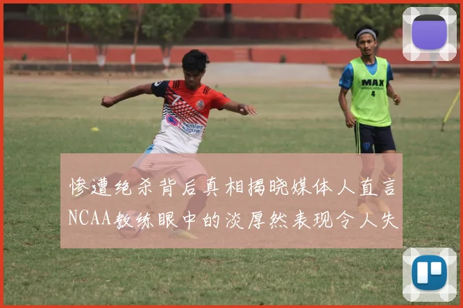 惨遭绝杀背后真相揭晓媒体人直言NCAA教练眼中的淡厚然表现令人失望