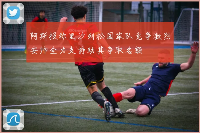 阿斯报称里沙利松国家队竞争激烈安帅全力支持助其争取名额