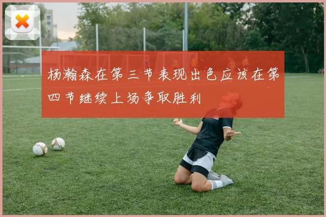 杨瀚森在第三节表现出色应该在第四节继续上场争取胜利