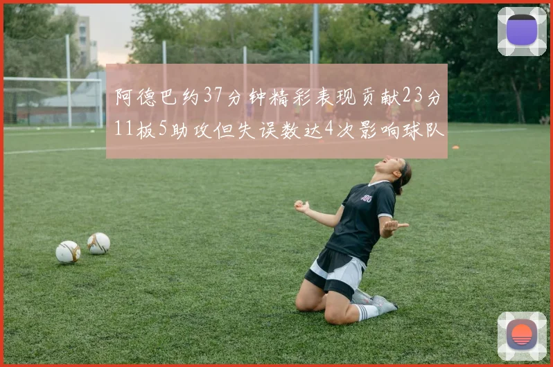 阿德巴约37分钟精彩表现贡献23分11板5助攻但失误数达4次影响球队表现