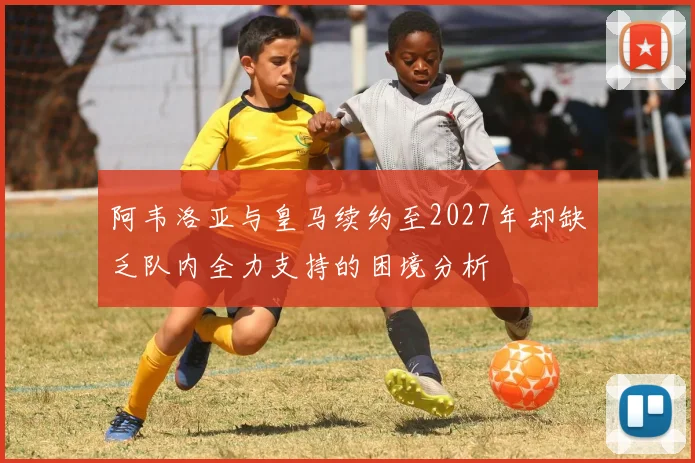 阿韦洛亚与皇马续约至2027年却缺乏队内全力支持的困境分析