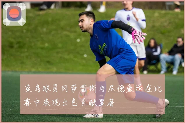 菜鸟球员冈萨雷斯与尼德豪泽在比赛中表现出色贡献显著