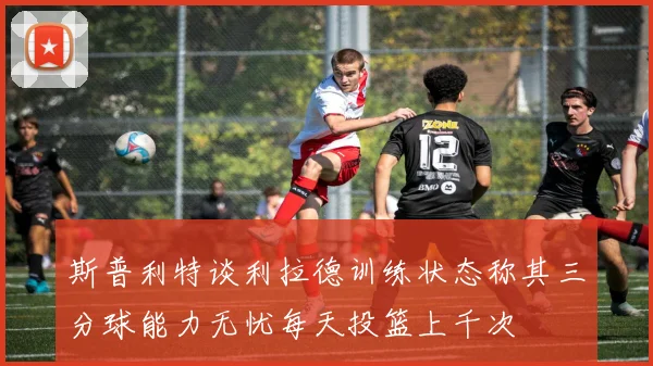 斯普利特谈利拉德训练状态称其三分球能力无忧每天投篮上千次