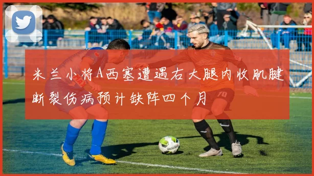米兰小将A西塞遭遇右大腿内收肌腱断裂伤病预计缺阵四个月