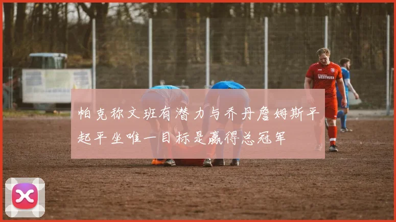 帕克称文班有潜力与乔丹詹姆斯平起平坐唯一目标是赢得总冠军